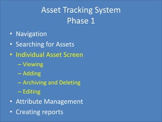 Home Search Management Custom List SettingsCreate Report
Asset Tracking System
Phase 1
• Navigation
• Searching for Assets
• Individual Asset Screen
– Viewing
– Adding
– Archiving and Deleting
– Editing
• Attribute Management
• Creating reports
 