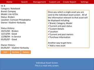 Home Search Management Custom List SettingsCreate Report
Individual Asset Screen
This is a read only screen.
Once you select a single asset you are
sent to the individual asset screen. All of
the information relevant to that asset will
be displayed including:
Brand, Category, Model
Current and past status
Custom Details
Location
Current and past owners
Purchase Information
Another way to get here:
Add a new asset
Id: 8
Category: Notebook
Brand: Compaq
Model: Lite 4/25e
Status: Broken
Location: Comcast Philadelphia
Owner: Vladimir Kerbasky
Status History:
10/31/02 - Broken
12/13/94 - Good
12/08/94 - In Service
05/05/87 - Good
Owner History:
05/05/87 - Vladimir Kerbasky
Edit Archive Delete
 