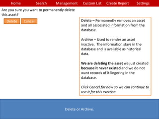Home Search Management Custom List SettingsCreate Report
Delete or Archive.
Delete – Permanently removes an asset
and all associated information from the
database.
Archive – Used to render an asset
inactive. The information stays in the
database and is available as historical
data.
We are deleting the asset we just created
because it never existed and we do not
want records of it lingering in the
database.
Click Cancel for now so we can continue to
use it for this exercise.
Are you sure you want to permanently delete
this asset?
CancelDelete
 