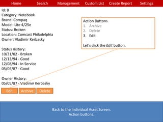 Home Search Management Custom List SettingsCreate Report
Back to the Individual Asset Screen.
Action buttons.
Action Buttons
1. Archive
2. Delete
3. Edit
Let’s click the Edit button.
Id: 8
Category: Notebook
Brand: Compaq
Model: Lite 4/25e
Status: Broken
Location: Comcast Philadelphia
Owner: Vladimir Kerbasky
Status History:
10/31/02 - Broken
12/13/94 - Good
12/08/94 - In Service
05/05/87 - Good
Owner History:
05/05/87 - Vladimir Kerbasky
Edit Archive Delete
 
