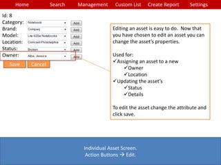 Home Search Management Custom List SettingsCreate Report
Individual Asset Screen.
Action Buttons  Edit.
Editing an asset is easy to do. Now that
you have chosen to edit an asset you can
change the asset’s properties.
Used for:
Assigning an asset to a new
Owner
Location
Updating the asset’s
Status
Details
To edit the asset change the attribute and
click save.
Id: 8
Category:
Brand:
Model:
Location:
Status:
Owner:
CancelSave
 