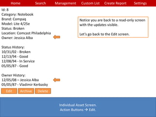 Home Search Management Custom List SettingsCreate Report
Individual Asset Screen.
Action Buttons  Edit.
Notice you are back to a read-only screen
with the updates visible.
Let’s go back to the Edit screen.
Id: 8
Category: Notebook
Brand: Compaq
Model: Lite 4/25e
Status: Broken
Location: Comcast Philadelphia
Owner: Jessica Alba
Status History:
10/31/02 - Broken
12/13/94 - Good
12/08/94 - In Service
05/05/87 - Good
Owner History:
12/05/08 – Jessica Alba
05/05/87 - Vladimir Kerbasky
Edit Archive Delete
 