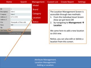 Home Search Management Custom List SettingsCreate Report
Attribute Management.
Location Management.
Adding a Location.
The Location Management Screen is
accessible through two methods:
1. From the Individual Asset Screen
(how we got here) OR
2. by navigating to Management 
Location
We came here to add a new location
so click new.
Notice, you can also edit or delete a
location from this screen.
Model
Brand
Category
Location
Status
 