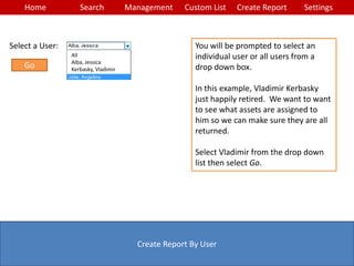 Home Search Management Custom List SettingsCreate Report
Create Report By User
You will be prompted to select an
individual user or all users from a
drop down box.
In this example, Vladimir Kerbasky
just happily retired. We want to want
to see what assets are assigned to
him so we can make sure they are all
returned.
Select Vladimir from the drop down
list then select Go.
Select a User:
All
Alba, Jessica
Kerbasky, Vladimir
Go
 