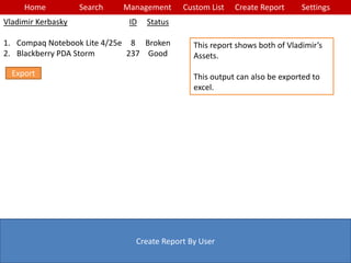 Home Search Management Custom List SettingsCreate Report
Create Report By User
This report shows both of Vladimir’s
Assets.
This output can also be exported to
excel.
Vladimir Kerbasky
1. Compaq Notebook Lite 4/25e
2. Blackberry PDA Storm
ID
8
237
Status
Broken
Good
Export
 