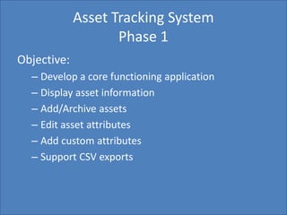 Home Search Management Custom List SettingsCreate Report
Asset Tracking System
Phase 1
Objective:
– Develop a core functioning application
– Display asset information
– Add/Archive assets
– Edit asset attributes
– Add custom attributes
– Support CSV exports
 