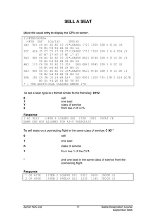 SELL A SEAT

Make the usual entry to display the CPA on screen.
114FEBLCASKG«
 14FEB SAT    LCA/Z‡2     SKG/‡0
1A3 921 C4 D4 Z0 A0 I0 J0*LCASKG 1720                   1920 320 M 0 DC /E
         Y4 B4 M4 K4 W4 S4 H4 L4
2CY 426 J7 C7 D7 I7 Z4 Y7*LCASKG 1750                   1950 320 S 0 6 DCA /E
         B7 N7 S7 M7 T7 W7 L7 X7
3A3 901 C4 D4 Z0 A0 I0 J0*LCAATH 0600                   0740 320 B 0 16 DC /E
         Y4 B4 M4 K4 W4 S4 H4 L4
4A3 110 C4 D0 Z0 A0 I0 J0*    SKG 0845                  0945 320 B 0 DC /E
         Y4 B4 M4 K4 W4 S4 H4 L4
5A3 901 C4 D4 Z0 A0 I0 J0*LCAATH 0600                   0740 320 B 0 16 DC /E
         Y4 B4 M4 K4 W4 S4 H4 L4
6OA 181 C4 J0 D0 Y4 M4 L4*    SKG 0905                  1000 734 S/R 0 X14 DC/E
         N0 S4 K4 Q0 E4 B0 T0 X0
* - FOR ADDITIONAL CLASSES ENTER 1*C


To sell a seat, type in a format similar to the following: 01Y2
0                              sell
1                              one seat
Y                              class of service
2                              from line 2 of CPA

Response
1 A3 921Y   14FEB 6 LCASKG SS1 1720 1920                       /DCA3 /E
NAME CHG NOT ALLOWED FOR A3-Y FARECLASS


To sell seats on a connecting flight in the same class of service: 01K1*
0                              sell
1                              one seat
K                              class of service
1                              from line 1 of the CPA

*                              and one seat in the same class of service from the
                               connecting flight

Response
 1 OK 407K        19FEB 2 LCAPRG SS1            0320    0600      /DCOK /E
 2 OK 650K        19FEB 2 PRGLHR SS1            1235    1345      /DCOK /E




Zenon NDC Ltd                              11                     Sabre Reservation Course
                                                                          September 2008
 
