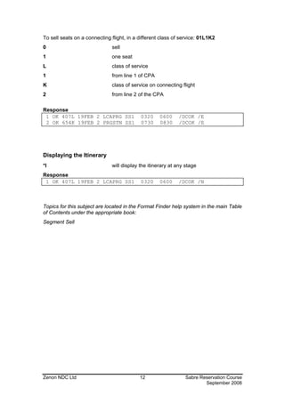 To sell seats on a connecting flight, in a different class of service: 01L1K2
0                             sell
1                             one seat
L                             class of service
1                             from line 1 of CPA
K                             class of service on connecting flight
2                             from line 2 of the CPA

Response
 1 OK 407L 19FEB 2 LCAPRG SS1              0320     0600    /DCOK /E
 2 OK 654K 19FEB 2 PRGSTN SS1              0730     0830    /DCOK /E




Displaying the Itinerary
*I                            will display the itinerary at any stage
Response
 1 OK 407L 19FEB 2 LCAPRG SS1              0320     0600    /DCOK /N



Topics for this subject are located in the Format Finder help system in the main Table
of Contents under the appropriate book:
Segment Sell




Zenon NDC Ltd                              12                   Sabre Reservation Course
                                                                        September 2008
 