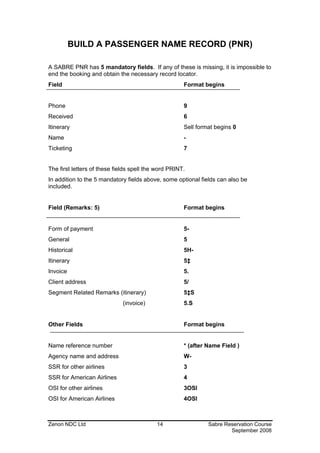 BUILD A PASSENGER NAME RECORD (PNR)

A SABRE PNR has 5 mandatory fields. If any of these is missing, it is impossible to
end the booking and obtain the necessary record locator.
Field                                                 Format begins


Phone                                                 9
Received                                              6
Itinerary                                             Sell format begins 0
Name                                                  -
Ticketing                                             7


The first letters of these fields spell the word PRINT.
In addition to the 5 mandatory fields above, some optional fields can also be
included.


Field (Remarks: 5)                                    Format begins


Form of payment                                       5-
General                                               5
Historical                                            5H-
Itinerary                                             5‡
Invoice                                               5.
Client address                                        5/
Segment Related Remarks (itinerary)                   5‡S
                              (invoice)               5.S


Other Fields                                          Format begins


Name reference number                                 * (after Name Field )
Agency name and address                               W-
SSR for other airlines                                3
SSR for American Airlines                             4
OSI for other airlines                                3OSI
OSI for American Airlines                             4OSI



Zenon NDC Ltd                              14                  Sabre Reservation Course
                                                                       September 2008
 