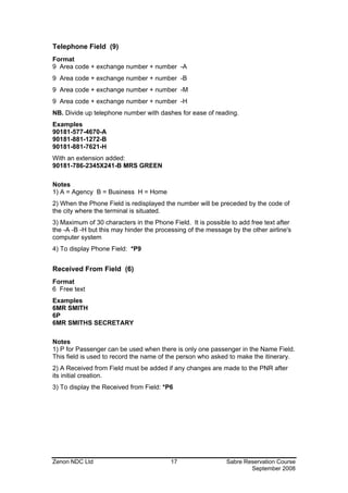 Telephone Field (9)
Format
9 Area code + exchange number + number -A
9 Area code + exchange number + number -B
9 Area code + exchange number + number -M
9 Area code + exchange number + number -H
NB. Divide up telephone number with dashes for ease of reading.
Examples
90181-577-4670-A
90181-881-1272-B
90181-881-7621-H
With an extension added:
90181-786-2345X241-B MRS GREEN

Notes
1) A = Agency B = Business H = Home
2) When the Phone Field is redisplayed the number will be preceded by the code of
the city where the terminal is situated.
3) Maximum of 30 characters in the Phone Field. It is possible to add free text after
the -A -B -H but this may hinder the processing of the message by the other airline's
computer system
4) To display Phone Field: *P9


Received From Field (6)
Format
6 Free text
Examples
6MR SMITH
6P
6MR SMITHS SECRETARY

Notes
1) P for Passenger can be used when there is only one passenger in the Name Field.
This field is used to record the name of the person who asked to make the itinerary.
2) A Received from Field must be added if any changes are made to the PNR after
its initial creation.
3) To display the Received from Field: *P6




Zenon NDC Ltd                             17                 Sabre Reservation Course
                                                                     September 2008
 