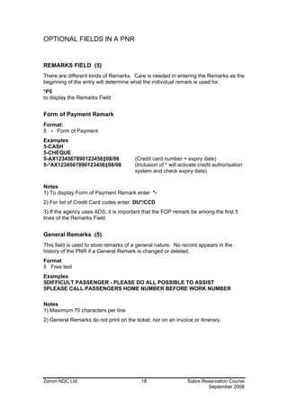 OPTIONAL FIELDS IN A PNR


REMARKS FIELD (5)
There are different kinds of Remarks. Care is needed in entering the Remarks as the
beginning of the entry will determine what the individual remark is used for.
*P5
to display the Remarks Field


Form of Payment Remark
Format:
5 - Form of Payment
Examples
5-CASH
5-CHEQUE
5-AX1234567890123456‡08/06              (Credit card number + expiry date)
5-*AX1234567890123456‡08/06             (Inclusion of * will activate credit authorisation
                                        system and check expiry date)

Notes
1) To display Form of Payment Remark enter *-
2) For list of Credit Card codes enter DU*/CCD
3) If the agency uses ADS, it is important that the FOP remark be among the first 5
lines of the Remarks Field.


General Remarks (5)
This field is used to store remarks of a general nature. No record appears in the
history of the PNR if a General Remark is changed or deleted.
Format
5 Free text
Examples
5DIFFICULT PASSENGER - PLEASE DO ALL POSSIBLE TO ASSIST
5PLEASE CALL PASSENGERS HOME NUMBER BEFORE WORK NUMBER

Notes
1) Maximum 70 characters per line
2) General Remarks do not print on the ticket, nor on an invoice or itinerary.




Zenon NDC Ltd                             18                    Sabre Reservation Course
                                                                        September 2008
 