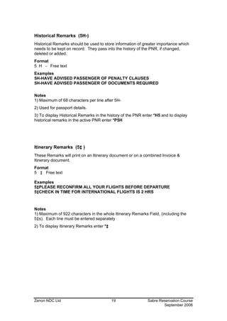 Historical Remarks (5H-)
Historical Remarks should be used to store information of greater importance which
needs to be kept on record. They pass into the history of the PNR, if changed,
deleted or added.
Format
5 H - Free text
Examples
5H-HAVE ADVISED PASSENGER OF PENALTY CLAUSES
5H-HAVE ADVISED PASSENGER OF DOCUMENTS REQUIRED

Notes
1) Maximum of 68 characters per line after 5H-
2) Used for passport details.
3) To display Historical Remarks in the history of the PNR enter *H5 and to display
historical remarks in the active PNR enter *P5H




Itinerary Remarks (5‡ )
These Remarks will print on an Itinerary document or on a combined Invoice &
Itinerary document.
Format
5 ‡ Free text

Examples
5‡PLEASE RECONFIRM ALL YOUR FLIGHTS BEFORE DEPARTURE
5‡CHECK IN TIME FOR INTERNATIONAL FLIGHTS IS 2 HRS



Notes
1) Maximum of 922 characters in the whole Itinerary Remarks Field, (including the
5‡s). Each line must be entered separately
2) To display Itinerary Remarks enter *‡




Zenon NDC Ltd                              19                Sabre Reservation Course
                                                                     September 2008
 