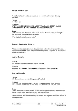 Invoice Remarks (5.)


These Remarks will print on an Invoice or on a combined Invoice & Itinerary
document.
Format
5 . Free text
Examples
5.FOR YOUR CONVENIENCE WE ACCEPT ALL MAJOR CREDIT CARDS
5.PAYMENT DUE IN FULL 2 WEEKS BEFORE DEPARTURE

Notes
1) Maximum of 922 characters in the whole Invoice Remarks Field, (including the
5.s). Each line must be entered separately.
2) To display Invoice Remarks enter *.



Segment Associated Remarks

With segment associated remarks it is possible to enter either invoice or itinerary
information into a PNR which will print immediately below a segment on your invoice
or itinerary document.


Invoice Remarks

Format
5. S Segment number (mandatory space) Free text

Example
5.S1 NON REFUNDABLE FEE APPLIES TO THIS FLIGHT SEGMENT


Itinerary Remarks

Format
5‡S Segment number (mandatory space) Free text

Example
5‡S1 PLEASE CHECK IN AT GATWICK 2 HRS PRIOR TO DEPARTURE


Notes
1)If the mandatory space is omitted SABRE will accept the entry, but the remark will
print at the end of the document and not after the segment

2)A maximum of 9999 characters may be entered into segment associated invoice or
itinerary remarks



Zenon NDC Ltd                            20                  Sabre Reservation Course
                                                                     September 2008
 