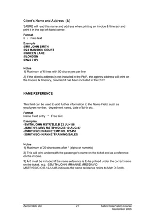 Client’s Name and Address (5/)
SABRE will read this name and address when printing an Invoice & Itinerary and
print it in the top left hand corner.
Format
5 / Free text
Example
5/MR JOHN SMITH
5/24 MANSION COURT
5/GREEN LANE
5/LONDON
5/N22 7 BV

Notes
1) Maximum of 6 lines with 50 characters per line
2) If the client’s address is not included in the PNR, the agency address will print on
the Invoice & Itinerary, provided it has been included in the PNR



NAME REFERENCE


This field can be used to add further information to the Name Field, such as
employee number, department name, date of birth etc.
Format
Name Field entry * Free text
Examples
-SMITH/JOHN MSTR*D.O.B 23 JUN 86
-2SMITH/S MR/J MSTR*0/D.O.B 10 AUG 87
-2SMITH/JOHN/ANNE*EMP NO. 123456
-2SMITH/JOHN/ANNE*TRAINING/SALES


Notes
1) Maximum of 29 characters after * (alpha or numeric)
2) This will print underneath the passenger’s name on the ticket and as a reference
on the invoice.
3) A 0 must be included if the name reference is to be pritned under the correct name
on the ticket. e.g. -3SMITH/JOHN MR/ANNE MRS/DAVID
MSTR*0/0/D.O.B.12JUL85 indicates the name reference refers to Mstr D Smith.




Zenon NDC Ltd                              21                  Sabre Reservation Course
                                                                       September 2008
 