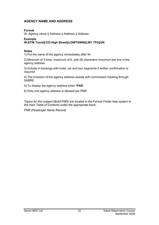 AGENCY NAME AND ADDRESS

Format
W- Agency name ‡ Address ‡ Address ‡ Address
Example
W-STIN Travel‡123 High Street‡LOWTOWN‡LW1 7FG‡UK

Notes
1) Put the name of the agency immediately after W-
2) Minimum of 3 lines, maximum of 6, with 50 characters maximum per line in the
agency address
3) Include in bookings with hotel, car and tour segments if written confirmation is
required
4) The inclusion of the agency address assists with commission tracking through
SABRE
5) To display the agency address enter *PAD
6) Only one agency address is allowed per PNR


Topics for this subject (Build PNR) are located in the Format Finder help system in
the main Table of Contents under the appropriate book:
PNR (Passenger Name Record)




Zenon NDC Ltd                              22                  Sabre Reservation Course
                                                                       September 2008
 