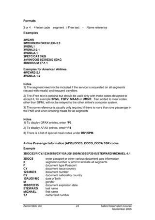 Formats

3 or 4   4-letter code   segment / Free text   -   Name reference
Examples

3WCHR
3WCHR2/BROKEN LEG-1.3
3VGML1
3VGML2-2.1
3VGMLA-1
3PETC/CAT 5KG
3AVIH/DOG 50X50X50 50KG
3UMNR/UM 07-1.1

Examples for American Airlines
4WCHR2-2.1
4VGMLA-1.2

Notes
1) The segment need not be included if the service is requested on all segments
(except with meals) and frequent travellers
2) The /Free text is optional but should be used only with those codes designed to
accept it, for example SPML, FQTV, MAAS or UMNR. Text added to meal codes
other than SPML will not be relayed to the other airline's computer system.
3) The name reference is usually only required if there is more than one passenger in
the PNR and when ordering meals for all segments

Notes
1) To display GFAX entries, enter *P3
2) To display AFAX entries, enter *P4
3) There is a list of special meal codes under DU*/SPM.


Airline Passenger Information (APIS) DOCS, DOCO, DOCA SSR codes
Example
3DOCS2/P/CY/12345678/CY/15AUG1980/M/30SEP2015/STEWARD/MICHAEL-1.1
3DOCS             enter passport or other various document tpes information
2                 segment number or omit to indicate all segments
P                 document type Passport
CY                document issue country
12345678          document number
CY                document nationality country
15AUG1980         date of birth
M                 gender
30SEP2015         document expiration date
STEWARD           last name
MICHAEL           first name
1.1               name field number


Zenon NDC Ltd                            24                  Sabre Reservation Course
                                                                     September 2008
 