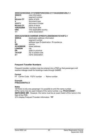 3DOCO2/NICOSIA CY/V/989879/NICOSIA CY/15AUG2008/USA-1.1
3DOCO        visa information
2            segment number
Nicosia CY   place of birth
V            document type
989879       document number
Nicosia CY   place of issue
15AUG2008    Visa issue date
USA          Visa applicable country
1.1          name association

3DOCA2/D/GB/20 HORROR STREET/LONDON/EN/7A1H3P-2.1
3DOCA        destination address information
2            segment number
D            address type D=destination R=residence
GB           country
20 HORROR    street address
LONDON       city
EN           state or province
7A1H3P       Zip or postal code
2.1          name association




Frequent Traveller Numbers
Frequent traveller numbers may be entered into a PNR so that passengers will
receive mileage credit for bookings made through SABRE.

Format
FF Carrier Code FQTV number        - Name number

Example
FFBA2345678-2.2

Notes
1)If there is only one passenger it is possible to omit the name number
2)The name may be used instead of the name number, e.g. FFUA1234567-
SMITH/MIKE MR. However, the name must be an exact match of the name in the
filed of the PNR.
3)To display Frequent Traveller information *FF




Zenon NDC Ltd                           25                 Sabre Reservation Course
                                                                   September 2008
 