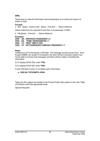 OSIs
These pass on relevant information about passengers to an airline but require no
action or reply.
Formats
3 OSI Space Carrier code Space Free text - Name reference
(Name reference only required if more than one passenger in PNR.)
4 OSI Space Free text - Name reference
Examples
3OSI BA NERVOUS PASSENGER-1.2
3OSI OA TKNM 0505645566789-1.1
3OSI CY FIRST TIME FLYER
3OSI CY VIP PASSENGER COMPANY PRESIDENT-1.1

Notes
1) Maximum of 70 characters in OSI field. The message should be kept short. Even
though SABRE can accept 70 characters, the other airline's computer system may
not be able to process long messages and there will be a delay in handling the
reservation.
2) To display GFAX OSI, enter *P3O
3) To display AFAX OSI, enter *P4O
4) Use OSI field to enter ‘to complete party’ information,
   ie: 3OSI BA TCP2/SMITH JOHN




Topics for this subject are located in the Format Finder help system in the main Table
of Contents under the appropriate book:
Special Requests




Zenon NDC Ltd                              26                Sabre Reservation Course
                                                                     September 2008
 