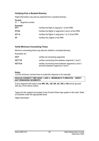 Verifying from a Booked Itinerary
Flight information may also be obtained from a booked itinerary.
Format
VI * Segment number
Example
VI*1                         Verifies the flight in segment 1 of the PNR
VI*3/4                       Verifies the flights in segments 3 and 4 of the PNR
VI*1-3                       Verifies the flights in segments 1 to 3 of the PNR
VI*                          Verifies ALL flights in the PNR



Verify Minimum Connecting Times
Minimum connecting times may also be verified in a booked itinerary.
Examples are:
VCT*                         verifies all connecting segments
VCT*1/2                      verifies connecting time between segments 1 and 2
VCT*2-4                      verifies connecting times between segments 2 and 3
                             and then between segments 3 and 4


Notes:
1) If the minimum connect time is invalid the response is for example:
INVALID CONNECT TIME SEGS 1 AND 2 - MINIMUM IS 75 MINUTES VERIFY
ANY REMAINING SEGMENTS
2) Any segment with action code WK, WL, UN, DS, UC, NO or OX will be ignored
with any of the above entries


Topics for this subject are located in the Format Finder help system in the main Table
of Contents under the appropriate book:
Flight Information




Zenon NDC Ltd                             29                   Sabre Reservation Course
                                                                       September 2008
 