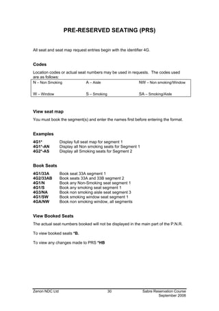 PRE-RESERVED SEATING (PRS)


All seat and seat map request entries begin with the identifier 4G.


Codes
Location codes or actual seat numbers may be used in requests. The codes used
are as follows:
N – Non Smoking              A – Aisle                  NW – Non smoking/Window

W – Window                    S – Smoking                   SA – Smoking/Aisle



View seat map
You must book the segment(s) and enter the names first before entering the format.


Examples
4G1*            Display full seat map for segment 1
4G1*-AN         Display all Non smoking seats for Segment 1
4G2*-AS         Display all Smoking seats for Segment 2


Book Seats
4G1/33A         Book seat 33A segment 1
4G2/33AB        Book seats 33A and 33B segment 2
4G1/N           Book any Non-Smoking seat segment 1
4G1/S           Book any smoking seat segment 1
4G3/NA          Book non smoking aisle seat segment 3
4G1/SW          Book smoking window seat segment 1
4GA/NW          Book non smoking window, all segments


View Booked Seats
The actual seat numbers booked will not be displayed in the main part of the P.N.R.

To view booked seats *B.

To view any changes made to PRS *HB




Zenon NDC Ltd                               30                Sabre Reservation Course
                                                                      September 2008
 