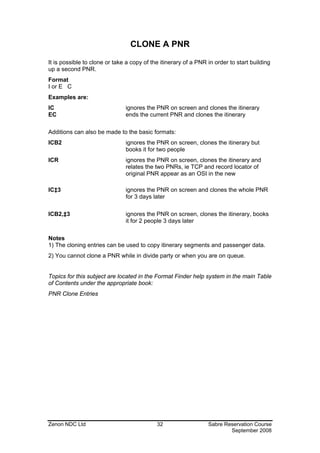 CLONE A PNR

It is possible to clone or take a copy of the itinerary of a PNR in order to start building
up a second PNR.
Format
I or E C
Examples are:
IC                             ignores the PNR on screen and clones the itinerary
EC                             ends the current PNR and clones the itinerary

Additions can also be made to the basic formats:
ICB2                           ignores the PNR on screen, clones the itinerary but
                               books it for two people
ICR                            ignores the PNR on screen, clones the itinerary and
                               relates the two PNRs, ie TCP and record locator of
                               original PNR appear as an OSI in the new

IC‡3                           ignores the PNR on screen and clones the whole PNR
                               for 3 days later

ICB2,‡3                        ignores the PNR on screen, clones the itinerary, books
                               it for 2 people 3 days later

Notes
1) The cloning entries can be used to copy itinerary segments and passenger data.
2) You cannot clone a PNR while in divide party or when you are on queue.


Topics for this subject are located in the Format Finder help system in the main Table
of Contents under the appropriate book:
PNR Clone Entries




Zenon NDC Ltd                               32                   Sabre Reservation Course
                                                                         September 2008
 