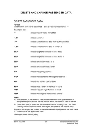 DELETE AND CHANGE PASSENGER DATA


DELETE PASSENGER DATA
Format
Identifification code key to be deleted   Line of Passenger reference   ¤
Examples are:
-¤                     deletes the only name in the PNR

-1.1¤                  deletes name 1.1

-4¤*                   deletes name reference data from fourth name field

-1.3¤*                 deletes name reference data of name 1.3

91-3¤                  deletes telephone numbers on lines 1 to 3

91,3¤                  deletes telephone numbers on lines 1 and 3

53-5¤                  deletes remarks on lines 3 to 5

52,4¤                  deletes remarks on lines 2 and 4

W-¤                    deletes the agency address

W-2¤                   deletes the second line of the agency address

32¤                    deletes line 2 of the OSIs or SSRs

43,4¤                  deletes lines 3 and 4 of the OSIs or SSRs
FF1¤                   deletes Frequent Flyer Number on line 1

PE1¤                   deletes Passenger e-mail Address on line 1

Notes
1) With deletions to the Remarks Field it does not matter what type of remark is
   being deleted provided that the line number within the Remarks Field is correct.
2) There is no need to delete the Received Field or the Ticketing/Time Limit Field.
   Entering the information in these fields again will overwrite the original entry.
Topics for this subject are located in the Format Finder help system in the main Table
of Contents under the appropriate book:
Passenger Name Record (PNR)



Zenon NDC Ltd                              37                 Sabre Reservation Course
                                                                      September 2008
 