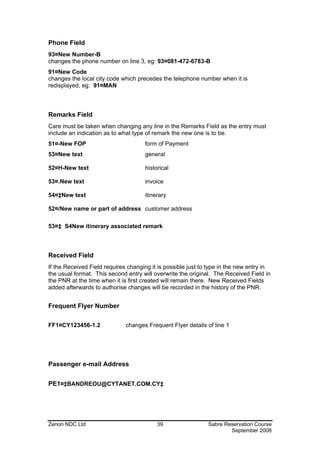 Phone Field
93¤New Number-B
changes the phone number on line 3, eg: 93¤081-472-6783-B
91¤New Code
changes the local city code which precedes the telephone number when it is
redisplayed, eg: 91¤MAN



Remarks Field
Care must be taken when changing any line in the Remarks Field as the entry must
include an indication as to what type of remark the new one is to be.
51¤-New FOP                          form of Payment
53¤New text                          general

52¤H-New text                        historical

53¤.New text                         invoice

54¤‡New text                         itinerary

52¤/New name or part of address customer address

53¤‡ S4New itinerary associated remark



Received Field
If the Received Field requires changing it is possible just to type in the new entry in
the usual format. This second entry will overwrite the original. The Received Field in
the PNR at the time when it is first created will remain there. New Received Fields
added afterwards to authorise changes will be recorded in the history of the PNR.


Frequent Flyer Number

FF1¤CY123456-1.2              changes Frequent Flyer details of line 1




Passenger e-mail Address


PE1¤‡BANDREOU@CYTANET.COM.CY‡




Zenon NDC Ltd                             39                  Sabre Reservation Course
                                                                      September 2008
 