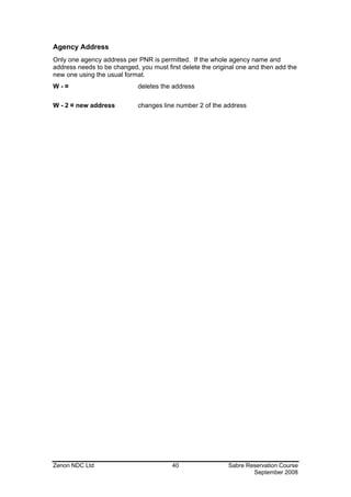 Agency Address
Only one agency address per PNR is permitted. If the whole agency name and
address needs to be changed, you must first delete the original one and then add the
new one using the usual format.
W-¤                          deletes the address

W - 2 ¤ new address          changes line number 2 of the address




Zenon NDC Ltd                            40                 Sabre Reservation Course
                                                                    September 2008
 