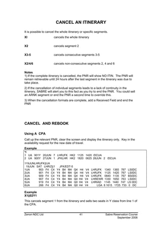 CANCEL AN ITINERARY

It is possible to cancel the whole itinerary or specific segments.
XI                     cancels the whole itinerary

X2                     cancels segment 2

X3-5                   cancels consecutive segments 3-5

X2/4/6                 cancels non-consecutive segments 2, 4 and 6

Notes
1) If the complete itinerary is cancelled, the PNR will show NO ITIN. The PNR will
remain retrievable until 24 hours after the last segment in the itinerary was due to
take place.
2) If the cancellation of individual segments leads to a lack of continuity in the
itinerary, SABRE will alert you to this fact as you try to end the PNR. You could sell
an ARNK segment or end the PNR a second time to override this.
3) When the cancellation formats are complete, add a Received Field and end the
PNR




CANCEL AND REBOOK

Using A CPA
Call up the relevant PNR, clear the screen and display the itinerary only. Key in the
availability request for the new date of travel.
Example
*I
1 UA 901Y 20JUN 7 LHRJFK HK2 1125 1420 /DCUA
2 UA 900Y 27JUN 1 JFKLHR HK2 1820 0625 28JUN 2 /DCUA
119JUNLHRJFK‡UA
 19JUN SAT LHR/Z‡1         JFK/EDT-5
1UA      903 F4 C4       Y4 B4 M4      Q4   H4   V4   LHRJFK 1340 1365 767      LS0DC
2UA      901 F4 C4       Y4 B4 M4      Q4   H4   V4   LHRJFK 1125 1420 767      LS0DC
3UA      909 F4 C4       Y4 B4 M4      Q4   H4   V4   LHRJFK 0840 1135 767      BS0DC
4UA      907 F4 C4       Y4 B4 M4      Q0   H4   V4   LHREWR 1330 1650 763      LS0DC
5UA      919 F4 C4       Y4 B4 M4      Q0   H4   V4   LHRIAD 1145 1440 747      LS 0DC
6UA      266 F4 C4       Y4 B4 M4      Q0   H4   V4      LGA 8 1615 1725 733     0 DC

Example
X1‡02Y1
This cancels segment 1 from the itinerary and sells two seats in Y class from line 1 of
the CPA.


Zenon NDC Ltd                               41                  Sabre Reservation Course
                                                                        September 2008
 