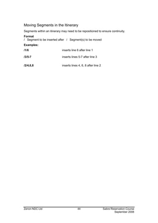 Moving Segments in the Itinerary
Segments within an itinerary may need to be repositioned to ensure continuity.
Format
/ Segment to be inserted after / Segment(s) to be moved
Examples:
/1/6                         inserts line 6 after line 1

/3/5-7                       inserts lines 5-7 after line 3

/2/4,6,8                     inserts lines 4, 6, 8 after line 2




Zenon NDC Ltd                             44                      Sabre Reservation Course
                                                                          September 2008
 