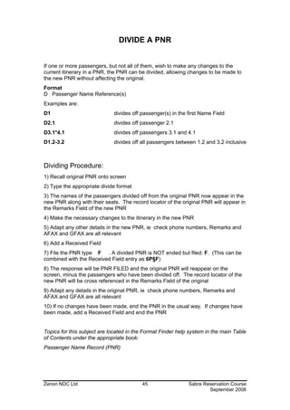 DIVIDE A PNR


If one or more passengers, but not all of them, wish to make any changes to the
current itinerary in a PNR, the PNR can be divided, allowing changes to be made to
the new PNR without affecting the original.
Format
D Passenger Name Reference(s)
Examples are:
D1                           divides off passenger(s) in the first Name Field
D2.1                         divides off passenger 2.1
D3.1*4.1                     divides off passengers 3.1 and 4.1
D1.2-3.2                     divides off all passengers between 1.2 and 3.2 inclusive



Dividing Procedure:
1) Recall original PNR onto screen
2) Type the appropriate divide format
3) The names of the passengers divided off from the original PNR now appear in the
new PNR along with their seats. The record locator of the original PNR will appear in
the Remarks Field of the new PNR
4) Make the necessary changes to the itinerary in the new PNR
5) Adapt any other details in the new PNR, ie check phone numbers, Remarks and
AFAX and GFAX are all relevant
6) Add a Received Field
7) File the PNR type F . A divided PNR is NOT ended but filed: F. (This can be
combined with the Received Field entry as 6P§F)
8) The response will be PNR FILED and the original PNR will reappear on the
screen, minus the passengers who have been divided off. The record locator of the
new PNR will be cross referenced in the Remarks Field of the original
9) Adapt any details in the original PNR, ie check phone numbers, Remarks and
AFAX and GFAX are all relevant
10) If no changes have been made, end the PNR in the usual way. If changes have
been made, add a Received Field and end the PNR


Topics for this subject are located in the Format Finder help system in the main Table
of Contents under the appropriate book:
Passenger Name Record (PNR)




Zenon NDC Ltd                            45                  Sabre Reservation Course
                                                                     September 2008
 