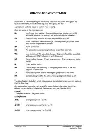 CHANGE SEGMENT STATUS


Notification of schedule changes and waitlist clearance will come through on the
Queues which should be checked regularly throughout the day.
Agents have up to 72 hours to confirm new booking.
Here are some of the most common:
KL              confirming from waitlist. Segment status must be changed to HK
                within 72 hours or the segment will automatically be cancelled
KK              OA confirming request. Change segment status to HK
TK              holds confirmed, schedule change. Advise passenger of new times
                and change segment status to HK
HK              holds confirmed
NO              No action taken, cancel segment and request an alternate

WK              was confirmed. AA schedule change. Segment should be cancelled.
                Will appear in PNR followed by an SC segment
SC              AA schedule change. Shows new segment. Change segment status
                to HK
HL              holds waitlist status
UN              unable, flight not operating. Change segment status to XK and
                request an alternative
XK              removes segment and no message is generated to the airline
HX              cancelled segment by the airline. Change segment status to XK

The Identification Code Key which introduces all formats to change segment status is
the Full Stop Key.
Once status has been changed, any OSIs giving further information should be
deleted once noted and a Received Field added before ending the PNR.
Format
. Segment Number Segment Status
Examples are:
.1HK            changes segment 1 to HK

.2/4HK          changes segments 2 and 4 to HK

.1-3HK          changes segments 1 to 3 to HK




Zenon NDC Ltd                             46                 Sabre Reservation Course
                                                                     September 2008
 