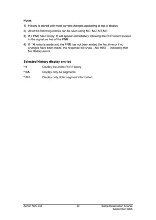 Notes
1) History is stored with most current changes appearing at top of display
2) All of the following entries can be seen using MD, MU, MT,MB
3) If a PNR has History, H will appear immediately following the PNR record locator
   in the signature line of the PNR
4) If *H entry is made and the PNR has not been ended the first time or if no
   changes have been made, the response will show…NO HIST… indicating that
   No History exists


Selected History display entries
*H              Display the entire PNR History
*HIA            Display only Air segments
*HIH            Display only Hotel segment information




Zenon NDC Ltd                               49               Sabre Reservation Course
                                                                     September 2008
 