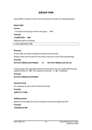 GROUP PNR

Group PNR is minimum of ten (10) and maximum of ninety nine (99) passengers.


Name field
Format
–C/number of the group+name of the group        GRP
Example
-C/22ROTARY      GRP
Response will be as follows
1.C/22-22ROTARY GRP


Itinerary
Group seats are always requested using the long sell entry.
Always check with the airline for the class of service to avoid misunderstandings.
Example
0CY312Y15MARLCAATHNN22               OR        0CY312Y15MARLCAATHLL22


If Group seats were requested directly from the airline you can create PNR showing
segment status as GK if the seats are confirmed or GL if waitlisted.
Example
0CY312Y15MARLCAATHGK22


General Facts
It’s necessary to add under G-FAX the fare type.
Example
3GRPF1/IT FARE


Adding names
Names may be added at any time using the normal enrty beginning with -
Example
-IOANNOU/A MR




Zenon NDC Ltd                             50                  Sabre Reservation Course
                                                                      September 2008
 
