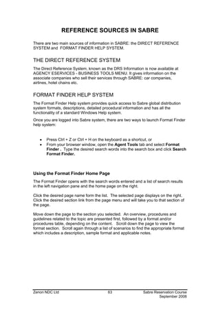 REFERENCE SOURCES IN SABRE

There are two main sources of information in SABRE: the DIRECT REFERENCE
SYSTEM and FORMAT FINDER HELP SYSTEM.


THE DIRECT REFERENCE SYSTEM
The Direct Reference System, known as the DRS Information is now available at
AGENCY ESERVICES - BUSINESS TOOLS MENU. It gives information on the
associate companies who sell their services through SABRE: car companies,
airlines, hotel chains etc.


FORMAT FINDER HELP SYSTEM
The Format Finder Help system provides quick access to Sabre global distribution
system formats, descriptions, detailed procedural information and has all the
functionality of a standard Windows Help system.
Once you are logged into Sabre system, there are two ways to launch Format Finder
help system:


   •   Press Ctrl + Z or Ctrl + H on the keyboard as a shortcut, or
   •   From your browser window, open the Agent Tools tab and select Format
       Finder . Type the desired search words into the search box and click Search
       Format Finder.



Using the Format Finder Home Page
The Format Finder opens with the search words entered and a list of search results
in the left navigation pane and the home page on the right.

Click the desired page name form the list. The selected page displays on the right.
Click the desired section link from the page menu and will take you to that section of
the page.

Move down the page to the section you selected. An overview, procedures and
guidelines related to the topic are presented first, followed by a format and/or
procedures table, depending on the content. Scroll down the page to view the
format section. Scroll again through a list of scenarios to find the appropriate format
which includes a description, sample format and applicable notes.




Zenon NDC Ltd                              63                  Sabre Reservation Course
                                                                       September 2008
 