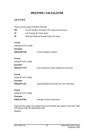 WEATHER / CALCULATOR

WEATHER


There are three types of weather forecasts
WX              Current Weather Conditions (For today and tomorrow)
CF              City forecast (For three days)
EF              Extended Regional forecast (Up to five days)


Format
¤WEA/WX*CITY CODE
Examples
¤WEA/WX*FRA                    Current weather Condition


Format
¤WEA/CF*CITY CODE
Examples
¤WEA/CF*TYO                    City forecast (For today, tonight and tomorrow)


Format
¤WEA/EF*CITY CODE
Examples
¤WEA/EF*LAX                    Extended Regional forecast (For up to five days)


Format
¤WEA/AV*CITY CODE
Examples
¤WEA/AV*FRA                    Average monthly temperature


Topics for this subject are located in the Format Finder help system in the main Table
of Contents under the appropriate book:
Weather




Zenon NDC Ltd                              65                  Sabre Reservation Course
                                                                       September 2008
 
