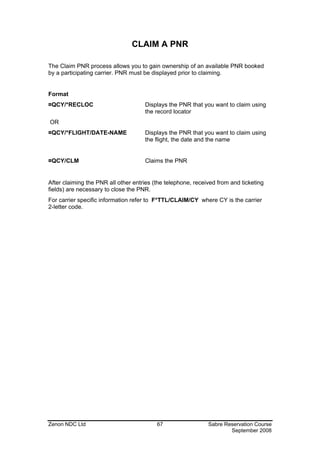 CLAIM A PNR

The Claim PNR process allows you to gain ownership of an available PNR booked
by a participating carrier. PNR must be displayed prior to claiming.


Format
¤QCY/*RECLOC                         Displays the PNR that you want to claim using
                                     the record locator
OR
¤QCY/*FLIGHT/DATE-NAME               Displays the PNR that you want to claim using
                                     the flight, the date and the name


¤QCY/CLM                             Claims the PNR


After claiming the PNR all other entries (the telephone, received from and ticketing
fields) are necessary to close the PNR.
For carrier specific information refer to F*TTL/CLAIM/CY where CY is the carrier
2-letter code.




Zenon NDC Ltd                             67                  Sabre Reservation Course
                                                                      September 2008
 