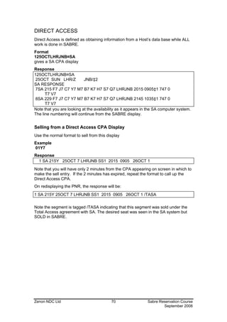 DIRECT ACCESS
Direct Access is defined as obtaining information from a Host’s data base while ALL
work is done in SABRE.
Format
125OCTLHRJNB¤SA
gives a SA CPA display
Response
125OCTLHRJNB¤SA
 25OCT SUN LHR/Z           JNB/‡2
SA RESPONSE
 7SA 215 F7 J7 C7 Y7 M7 B7 K7 H7 S7 Q7 LHRJNB 2015 0905‡1 747 0
      T7 V7
 8SA 229 F7 J7 C7 Y7 M7 B7 K7 H7 S7 Q7 LHRJNB 2145 1035‡1 747 0
      T7 V7
Note that you are looking at the availability as it appears in the SA computer system.
The line numbering will continue from the SABRE display.


Selling from a Direct Access CPA Display
Use the normal format to sell from this display
Example
01Y7
Response
  1 SA 215Y 25OCT 7 LHRJNB SS1 2015 0905 26OCT 1
Note that you will have only 2 minutes from the CPA appearing on screen in which to
make the sell entry. If the 2 minutes has expired, repeat the format to call up the
Direct Access CPA.
On redisplaying the PNR, the response will be:
1 SA 215Y 25OCT 7 LHRJNB SS1 2015 0905 26OCT 1 /TASA


Note the segment is tagged /TASA indicating that this segment was sold under the
Total Access agreement with SA. The desired seat was seen in the SA system but
SOLD in SABRE.




Zenon NDC Ltd                             70                  Sabre Reservation Course
                                                                      September 2008
 