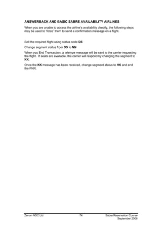 ANSWERBACK AND BASIC SABRE AVAILABILITY AIRLINES
When you are unable to access the airline’s availability directly, the following steps
may be used to ‘force’ them to send a confirmation message on a flight.


Sell the required flight using status code DS
Change segment status from DS to NN
When you End Transaction, a teletype message will be sent to the carrier requesting
the flight. If seats are available, the carrier will respond by changing the segment to
KK.
Once the KK message has been received, change segment status to HK and end
the PNR.




Zenon NDC Ltd                              74                  Sabre Reservation Course
                                                                       September 2008
 
