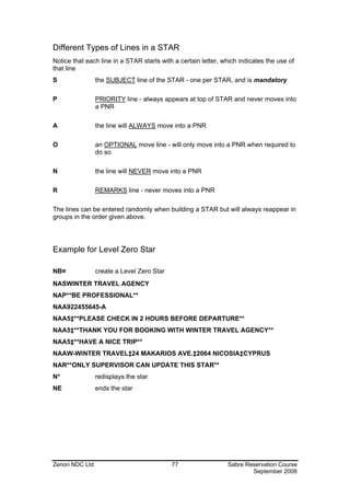 Different Types of Lines in a STAR
Notice that each line in a STAR starts with a certain letter, which indicates the use of
that line
S               the SUBJECT line of the STAR - one per STAR, and is mandatory

P               PRIORITY line - always appears at top of STAR and never moves into
                a PNR

A               the line will ALWAYS move into a PNR

O               an OPTIONAL move line - will only move into a PNR when required to
                do so

N               the line will NEVER move into a PNR

R               REMARKS line - never moves into a PNR

The lines can be entered randomly when building a STAR but will always reappear in
groups in the order given above.




Example for Level Zero Star

NB¤             create a Level Zero Star
NASWINTER TRAVEL AGENCY
NAP**BE PROFESSIONAL**
NAA922455645-A
NAA5‡**PLEASE CHECK IN 2 HOURS BEFORE DEPARTURE**
NAA5‡**THANK YOU FOR BOOKING WITH WINTER TRAVEL AGENCY**
NAA5‡**HAVE A NICE TRIP**
NAAW-WINTER TRAVEL‡24 MAKARIOS AVE.‡2064 NICOSIA‡CYPRUS
NAR**ONLY SUPERVISOR CAN UPDATE THIS STAR**
N*              redisplays the star
NE              ends the star




Zenon NDC Ltd                              77                  Sabre Reservation Course
                                                                       September 2008
 