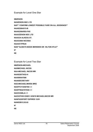 Example for Level One Star

NBZENON
NASZENON NDC LTD
NAP** CONFIRM LOWEST POSSIBLE FARE ON ALL BOOKINGS**
NAA922664515-B
NAA922664502-FAX
NAA5/ZENON NDC LTD
NAA5/24 ALKEOU ST.
NAA5/2064 NICOSIA
NAA5/CYPRUS
NAN**ALWAYS BOOK MERIDIEN OR HILTON HTLS**
N*
NE




Example for Level Two Star
NBZENON-MICHAEL
NASMICHAEL NICOS
NAA-MICHAEL /NICOS MR
NAA922675432-H
NAA999547898
NAA6SECRETARY
NAO-MICHAEL/MARIA MRS
NAOFFCY3456788-1.1
NAOFFBA6787658-1.1
NAO3VGMLA-1.1
NAO3OTHS1/GSEC 325678 MICHAEL/NICOS MR
NANPASSPORT EXPIRES 12/01
NANDOB12.05.65
N*
NE




Zenon NDC Ltd                 78             Sabre Reservation Course
                                                     September 2008
 