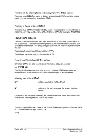 From this list, the following format will display the STAR: N*line number
You must enter NX before trying to display any additional STARs and also before
creating a new, or updating an existing STAR.



Finding a Second Level STAR
A second level STAR will not be listed by name. To access this you would need to
make the entry NU and the name of the first level STAR, for example: NUSTARID


UNIVERSAL STARS
These STARs are information packages which are built by Sabre for the use of all
our Subscribers. They contain mainly general tourist information or functional and
operational information. The entry always begins with N*/ followed by the name of
the star.
To display all categories of Universal Stars N*/VL
To display a particular cetegory from the list N*/39


Functional/Operational Information
Universal STARs are also used to store information about procedures,
eg: N*/TOD UK
The Sign-In Message may also refer you to a Universal STAR when there are
enhancements to the system or if formats have changed or are introduced.


Moving round in a STAR
N**1                          will take you to line 1 of the STAR


N*                            redisplays the last page once the screen has been
                              cleared

Once the STAR has been accessed, for further information either MD or make the
entry shown on the right hand side of the screen.




Topics for this subject are located in the Format Finder help system in the main Table
of Contents under the appropriate book:
Stars




Zenon NDC Ltd                              82                 Sabre Reservation Course
                                                                      September 2008
 