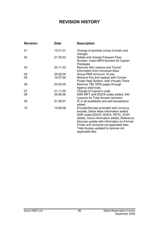 REVISION HISTORY



Revision        Date       Description

01              15.01.01   Change of symbols (cross of lorain and
                           change)
02              21.05.03   Delete and change Frequent Flyer
                           Number, Insert MPD Number for Cyprair
                           Packages
03              20.11.03   Remove SAI Lessons and Tourist
                           Information from Universal Stars
04              25.02.04   Group PNR minimum 10 pax
05              14.07.04   Remove Fox and replace with Format
                           Finder Help System, Add Virtually There
06              04.05.05   Remove TIM, DRS pages through
                           Agency eServices
07              01.11.05   Change of Cyprair’s code
08              05.09.06   SSR INFT and DOCS codes added, SAI
                           Lessons for Total Access removed
09              01.09.07   /E in all availability and sell transactions
                           added
10              10.09.08   Encode/Decode amended with currency
                           encode, Sabre Atlas information added,
                           SSR codes DOCO, DOCA, PETC, AVIH
                           added, Clone information added, Reference
                           Sources update with information on Format
                           Finder and removed not applicable files,
                           Total Access updated to remove not
                           applicable files




Zenon NDC Ltd              89                  Sabre Reservation Course
                                                       September 2008
 