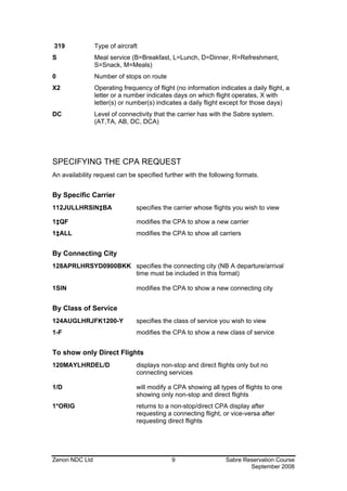 319             Type of aircraft
S               Meal service (B=Breakfast, L=Lunch, D=Dinner, R=Refreshment,
                S=Snack, M=Meals)
0               Number of stops on route
X2              Operating frequency of flight (no information indicates a daily flight, a
                letter or a number indicates days on which flight operates, X with
                letter(s) or number(s) indicates a daily flight except for those days)
DC              Level of connectivity that the carrier has with the Sabre system.
                (AT,TA, AB, DC, DCA)




SPECIFYING THE CPA REQUEST
An availability request can be specified further with the following formats.


By Specific Carrier
112JULLHRSIN‡BA                specifies the carrier whose flights you wish to view

1‡QF                           modifies the CPA to show a new carrier
1‡ALL                          modifies the CPA to show all carriers


By Connecting City
128APRLHRSYD0900BKK specifies the connecting city (NB A departure/arrival
                    time must be included in this format)

1SIN                           modifies the CPA to show a new connecting city


By Class of Service
124AUGLHRJFK1200-Y             specifies the class of service you wish to view
1-F                            modifies the CPA to show a new class of service


To show only Direct Flights
120MAYLHRDEL/D                 displays non-stop and direct flights only but no
                               connecting services

1/D                            will modify a CPA showing all types of flights to one
                               showing only non-stop and direct flights
1*ORIG                         returns to a non-stop/direct CPA display after
                               requesting a connecting flight, or vice-versa after
                               requesting direct flights




Zenon NDC Ltd                                9                   Sabre Reservation Course
                                                                         September 2008
 