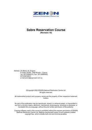 Sabre Reservation Course
                                       (Revision 10)




Address: 24 Alkeou St, Engomi
         P.O.Box 25326, 1308 Nicosia – Cyprus
         Tel: 357-22664515, Fax: 357-22664502,
         SITA:NICXZCY
         e-mail:zenon@cyprusair.com.cy




                  ©Copyright 2002 ZENON National Distribution Centre Ltd.
                                   All rights reserved.

 All trademarked product and company names are the property of their respective trademark
                                       holders.


 No part of this publication may be reproduced, stored in a retrieval system, or transmitted in
 any form or by any means, electronic, mechanical, photocopying, recording or otherwise, or
      translated into any language, without the prior written permission of the publisher.

Copying software used in this course is prohibited without the express permission of ZENON
  National Distribution Centre Ltd. Making unauthorised copies of such software violates
              copyright law, which includes both civil and criminal penalties.
 