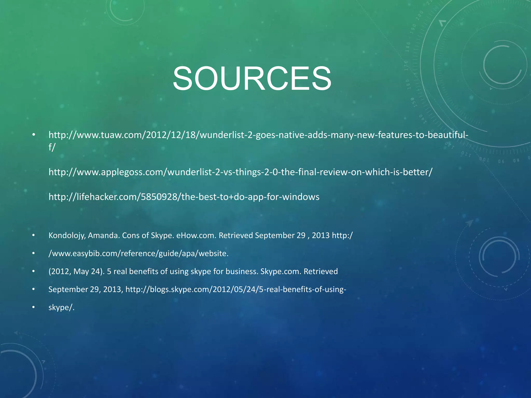 SOURCES
• http://www.tuaw.com/2012/12/18/wunderlist-2-goes-native-adds-many-new-features-to-beautiful-
f/
http://www.applegoss.com/wunderlist-2-vs-things-2-0-the-final-review-on-which-is-better/
http://lifehacker.com/5850928/the-best-to+do-app-for-windows
• Kondolojy, Amanda. Cons of Skype. eHow.com. Retrieved September 29 , 2013 http:/
• /www.easybib.com/reference/guide/apa/website.
• (2012, May 24). 5 real benefits of using skype for business. Skype.com. Retrieved
• September 29, 2013, http://blogs.skype.com/2012/05/24/5-real-benefits-of-using-
• skype/.
 