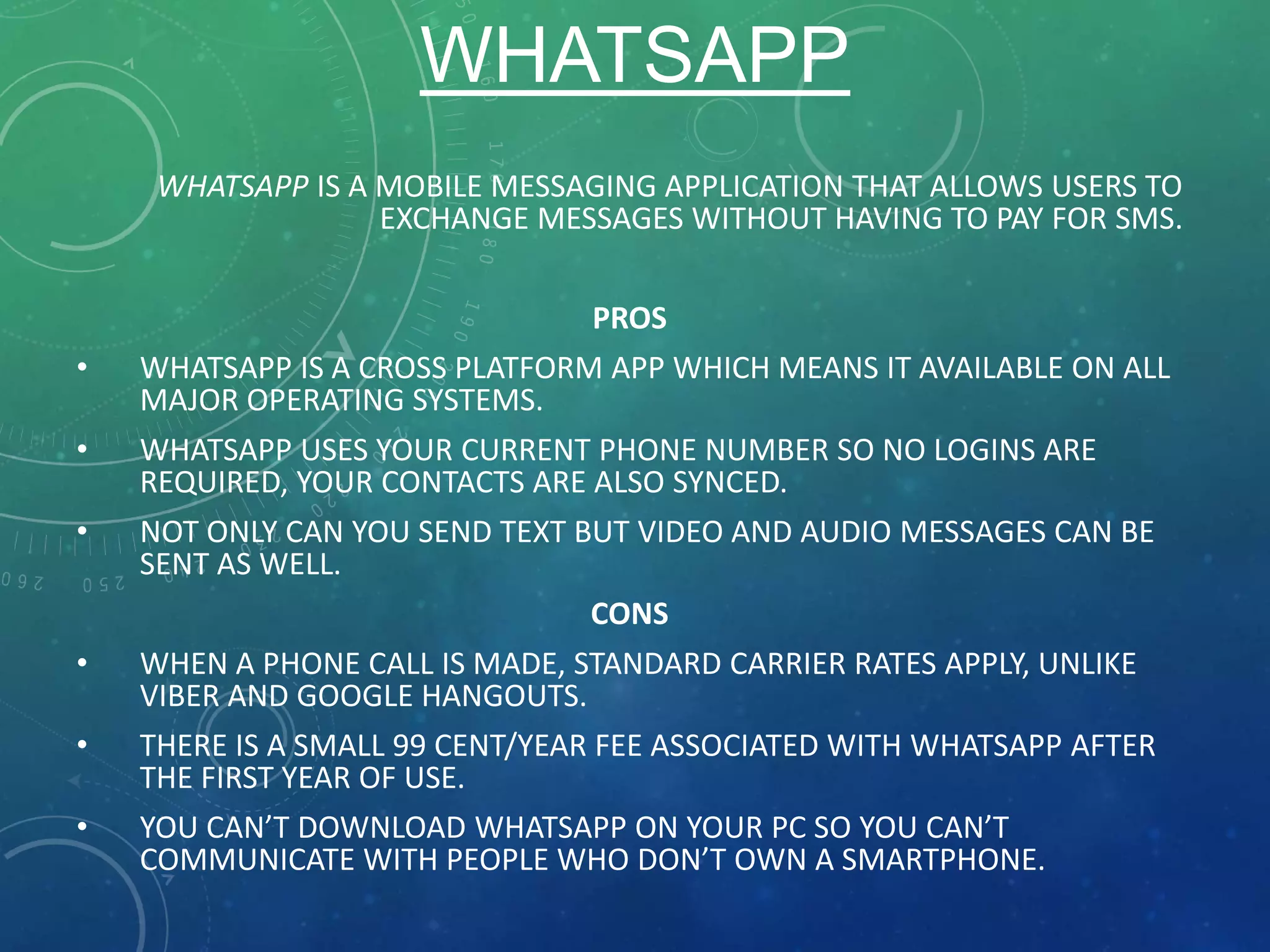 WHATSAPP
WHATSAPP IS A MOBILE MESSAGING APPLICATION THAT ALLOWS USERS TO
EXCHANGE MESSAGES WITHOUT HAVING TO PAY FOR SMS.
PROS
• WHATSAPP IS A CROSS PLATFORM APP WHICH MEANS IT AVAILABLE ON ALL
MAJOR OPERATING SYSTEMS.
• WHATSAPP USES YOUR CURRENT PHONE NUMBER SO NO LOGINS ARE
REQUIRED, YOUR CONTACTS ARE ALSO SYNCED.
• NOT ONLY CAN YOU SEND TEXT BUT VIDEO AND AUDIO MESSAGES CAN BE
SENT AS WELL.
CONS
• WHEN A PHONE CALL IS MADE, STANDARD CARRIER RATES APPLY, UNLIKE
VIBER AND GOOGLE HANGOUTS.
• THERE IS A SMALL 99 CENT/YEAR FEE ASSOCIATED WITH WHATSAPP AFTER
THE FIRST YEAR OF USE.
• YOU CAN’T DOWNLOAD WHATSAPP ON YOUR PC SO YOU CAN’T
COMMUNICATE WITH PEOPLE WHO DON’T OWN A SMARTPHONE.
 