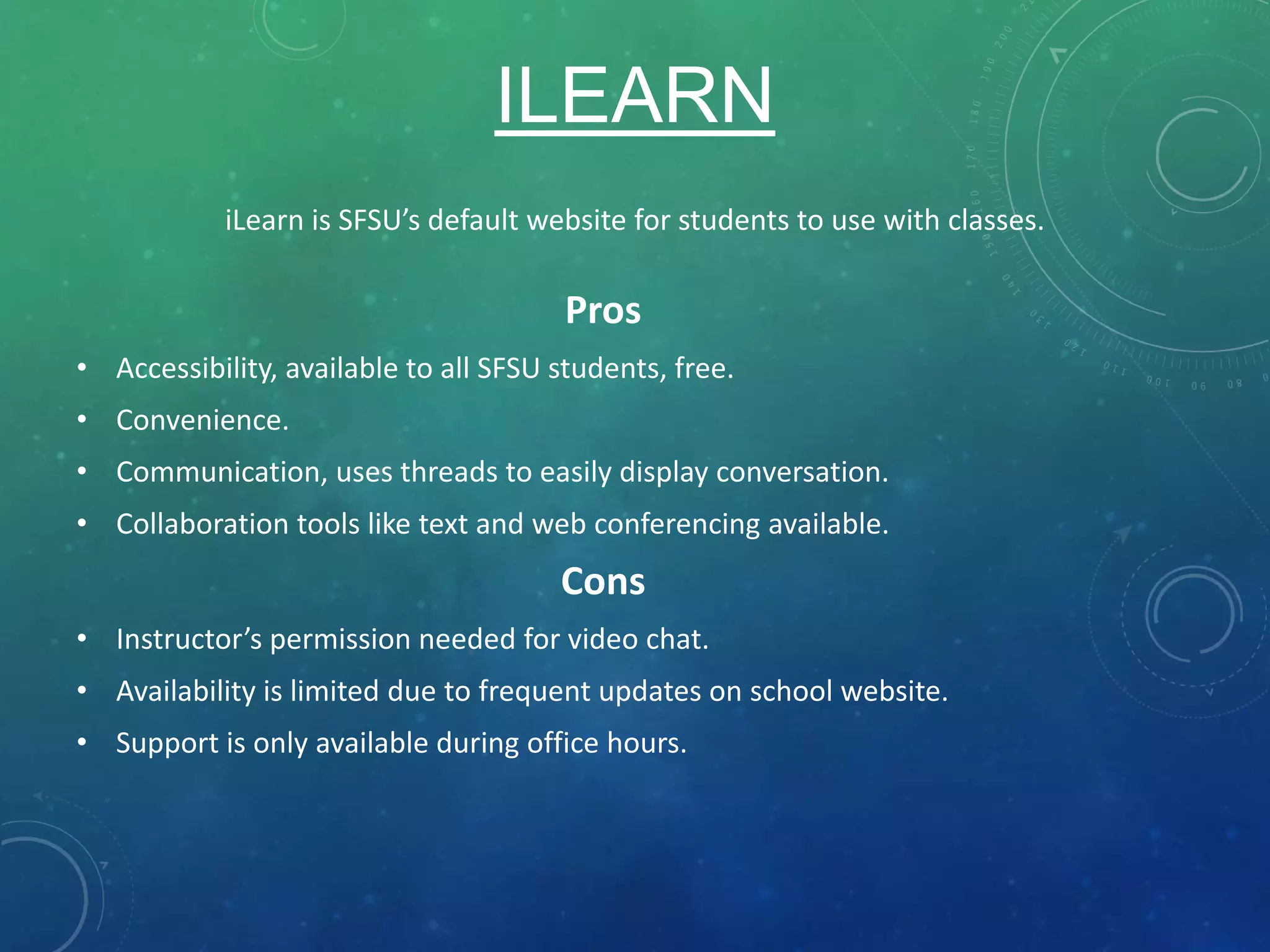 ILEARN
Pros
• Accessibility, available to all SFSU students, free.
• Convenience.
• Communication, uses threads to easily display conversation.
• Collaboration tools like text and web conferencing available.
Cons
• Instructor’s permission needed for video chat.
• Availability is limited due to frequent updates on school website.
• Support is only available during office hours.
iLearn is SFSU’s default website for students to use with classes.
 