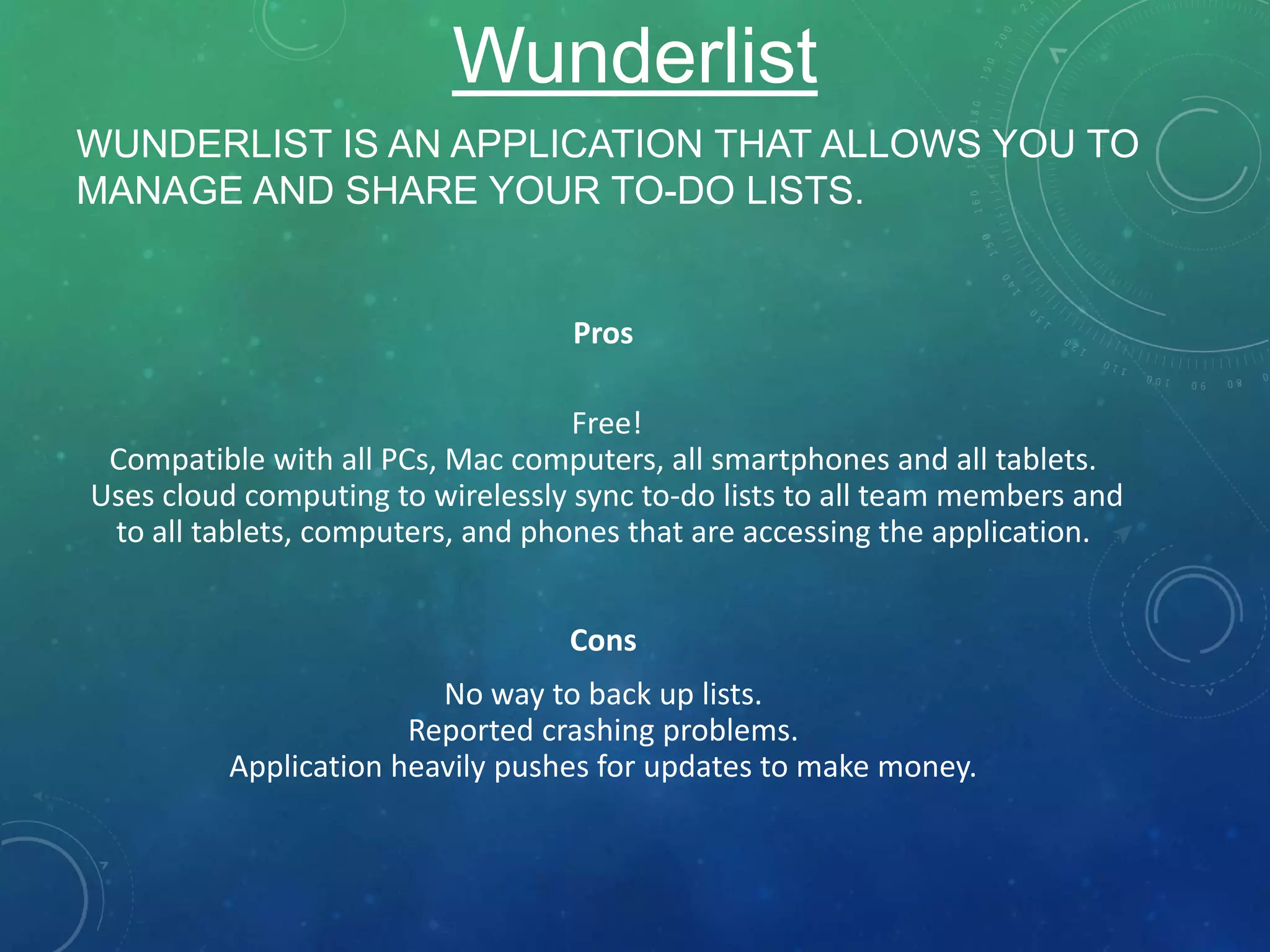 WUNDERLIST IS AN APPLICATION THAT ALLOWS YOU TO
MANAGE AND SHARE YOUR TO-DO LISTS.
Pros
Free!
Compatible with all PCs, Mac computers, all smartphones and all tablets.
Uses cloud computing to wirelessly sync to-do lists to all team members and
to all tablets, computers, and phones that are accessing the application.
Cons
No way to back up lists.
Reported crashing problems.
Application heavily pushes for updates to make money.
Wunderlist
 