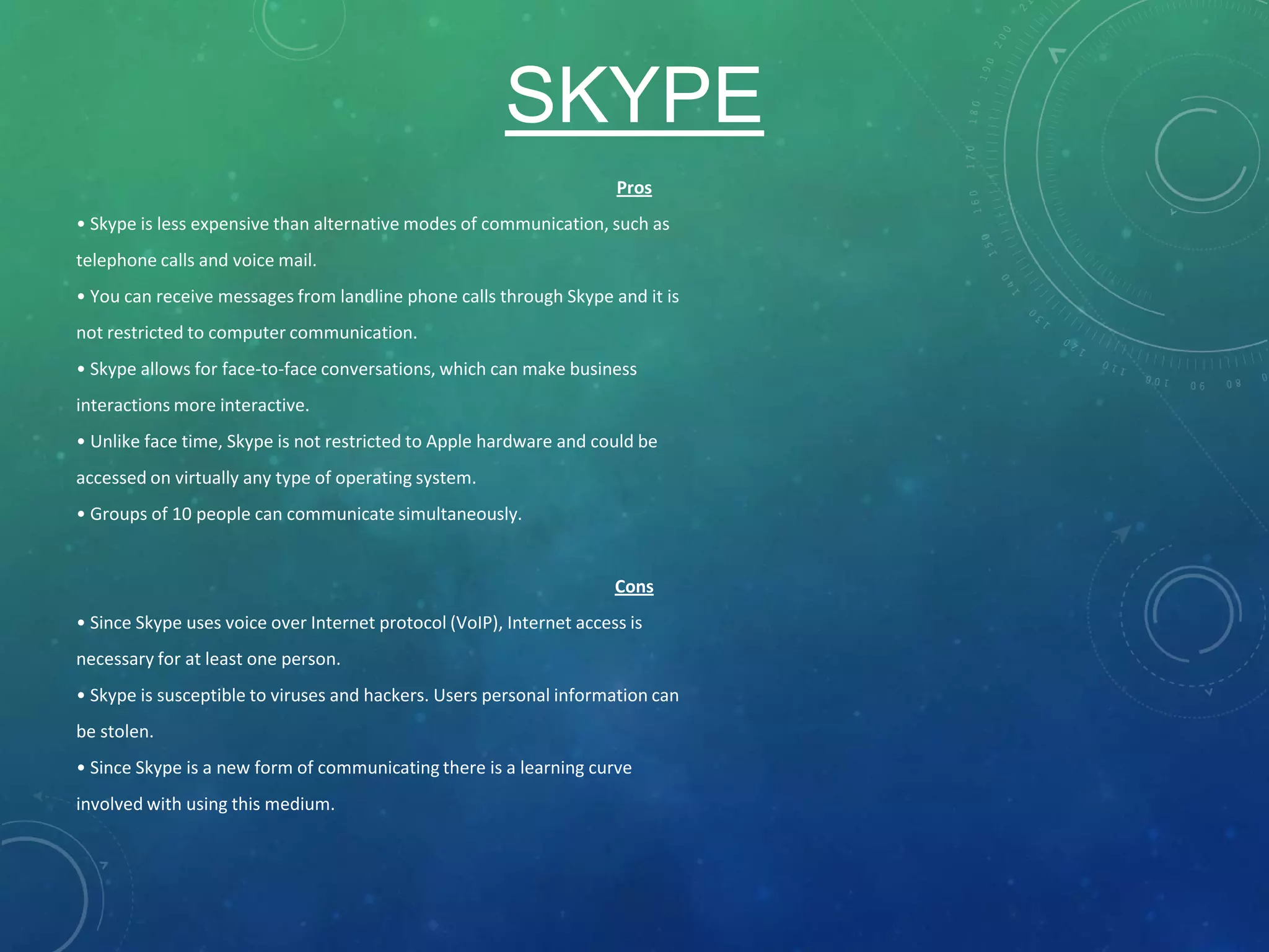 SKYPE
Pros
• Skype is less expensive than alternative modes of communication, such as
telephone calls and voice mail.
• You can receive messages from landline phone calls through Skype and it is
not restricted to computer communication.
• Skype allows for face-to-face conversations, which can make business
interactions more interactive.
• Unlike face time, Skype is not restricted to Apple hardware and could be
accessed on virtually any type of operating system.
• Groups of 10 people can communicate simultaneously.
Cons
• Since Skype uses voice over Internet protocol (VoIP), Internet access is
necessary for at least one person.
• Skype is susceptible to viruses and hackers. Users personal information can
be stolen.
• Since Skype is a new form of communicating there is a learning curve
involved with using this medium.
 